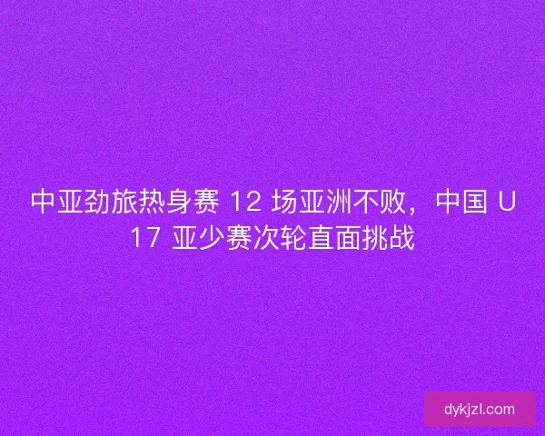中亚劲旅热身赛 12 场亚洲不败，中国 U17 亚少赛次轮直面挑战