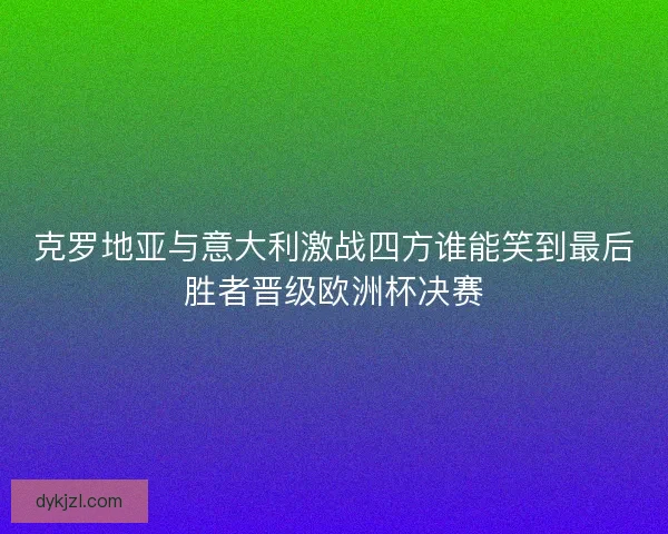 克罗地亚与意大利激战四方谁能笑到最后胜者晋级欧洲杯决赛