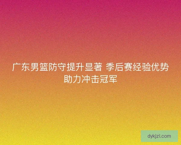 广东男篮防守提升显著 季后赛经验优势助力冲击冠军