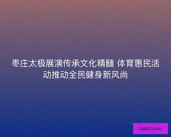 枣庄太极展演传承文化精髓 体育惠民活动推动全民健身新风尚