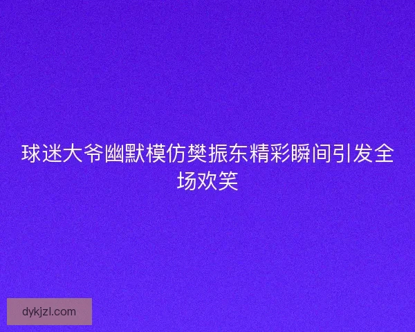 球迷大爷幽默模仿樊振东精彩瞬间引发全场欢笑