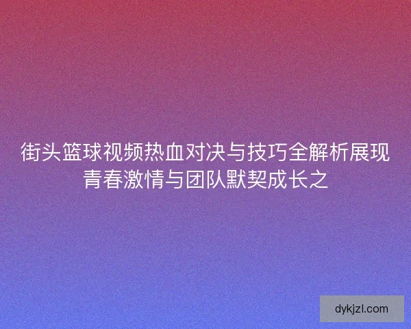 街头篮球视频热血对决与技巧全解析展现青春激情与团队默契成长之